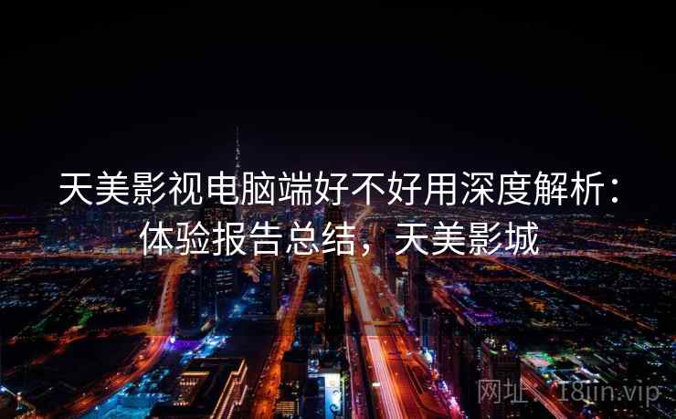 天美影视电脑端好不好用深度解析:体验报告总结,天美影城 天美影视电脑端好不好用深度解析:体验报告总结,天美影城