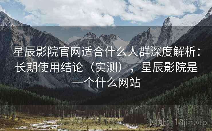 星辰影院官网适合什么人群深度解析：长期使用结论（实测），星辰影院是一个什么网站