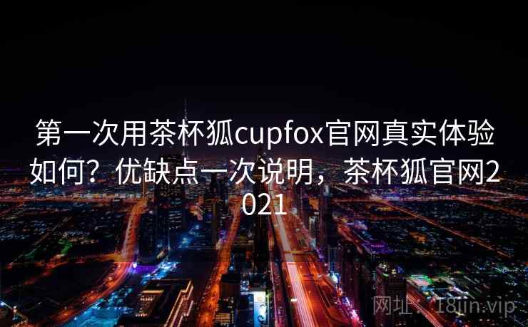 第一次用茶杯狐cupfox官网真实体验如何？优缺点一次说明，茶杯狐官网2021