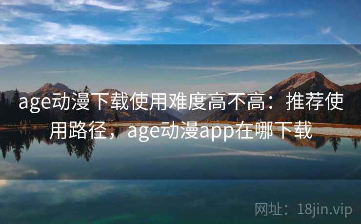 age动漫下载使用难度高不高:推荐使用路径,age动漫app在哪下载 age动漫下载使用难度高不高:推荐使用路径,age动漫app在哪下载