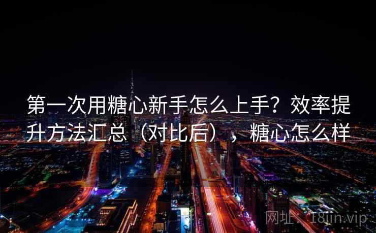 第一次用糖心新手怎么上手?效率提升方法汇总(对比后),糖心怎么样 第一次用糖心新手怎么上手?效率提升方法汇总(对比后),糖心怎么样