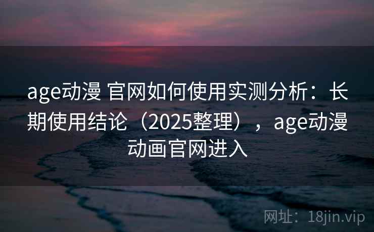 age动漫 官网如何使用实测分析：长期使用结论（2025整理），age动漫动画官网进入
