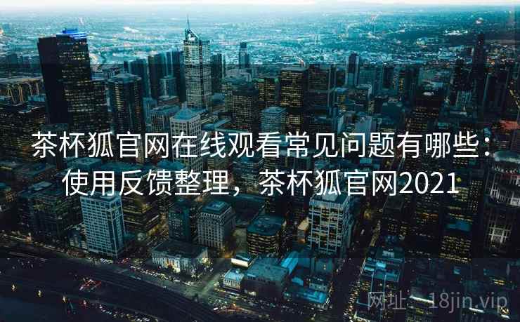 茶杯狐官网在线观看常见问题有哪些：使用反馈整理，茶杯狐官网2021