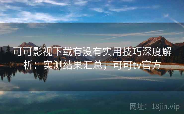 可可影视下载有没有实用技巧深度解析：实测结果汇总，可可tv官方