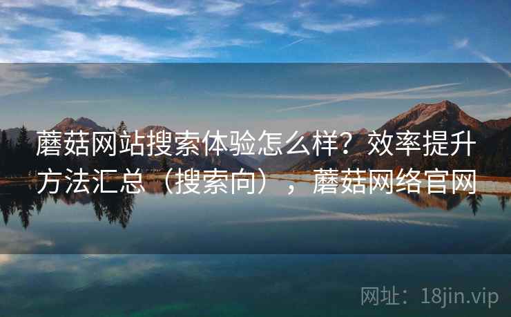蘑菇网站搜索体验怎么样？效率提升方法汇总（搜索向），蘑菇网络官网