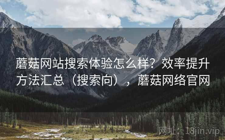 蘑菇网站搜索体验怎么样？效率提升方法汇总（搜索向），蘑菇网络官网