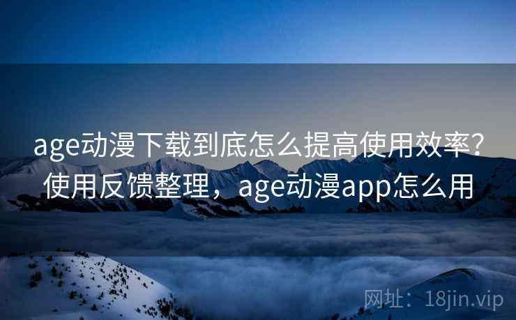 age动漫下载到底怎么提高使用效率？使用反馈整理，age动漫app怎么用
