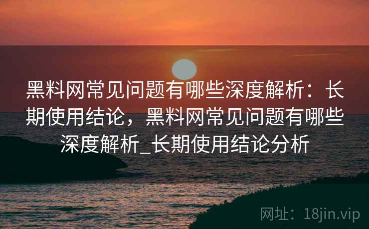 黑料网常见问题有哪些深度解析：长期使用结论，黑料网常见问题有哪些深度解析_长期使用结论分析
