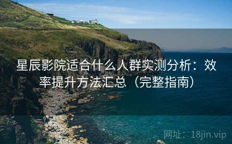 星辰影院适合什么人群实测分析:效率提升方法汇总(完整指南) 星辰影院适合什么人群实测分析:效率提升方法汇总(完整指南)