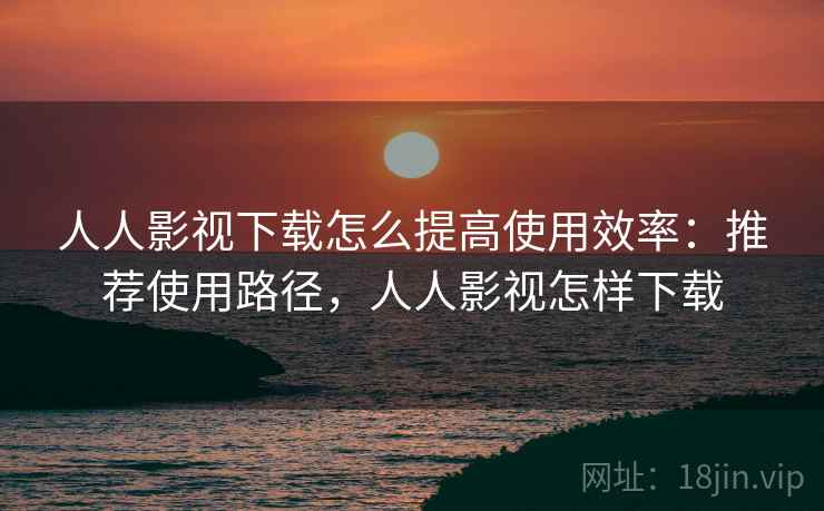 人人影视下载怎么提高使用效率:推荐使用路径,人人影视怎样下载 人人影视下载怎么提高使用效率:推荐使用路径,人人影视怎样下载