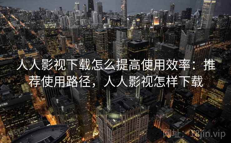 人人影视下载怎么提高使用效率:推荐使用路径,人人影视怎样下载 人人影视下载怎么提高使用效率:推荐使用路径,人人影视怎样下载