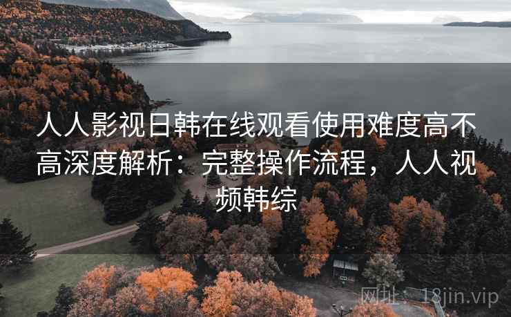 人人影视日韩在线观看使用难度高不高深度解析:完整操作流程,人人视频韩综 人人影视日韩在线观看使用难度高不高深度解析:完整操作流程,人人视频韩综