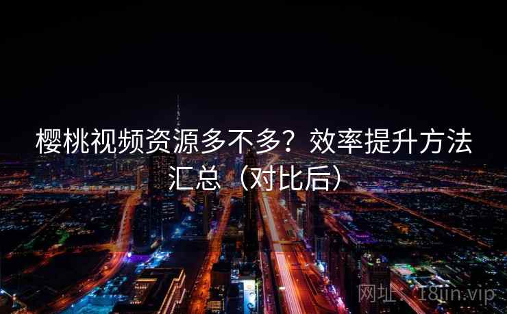 樱桃视频资源多不多?效率提升方法汇总(对比后) 樱桃视频资源多不多?效率提升方法汇总(对比后)