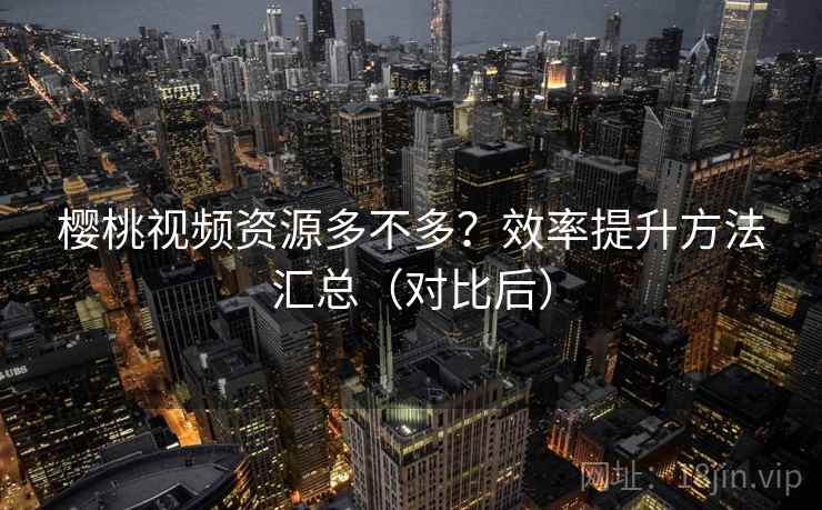 樱桃视频资源多不多?效率提升方法汇总(对比后) 樱桃视频资源多不多?效率提升方法汇总(对比后)