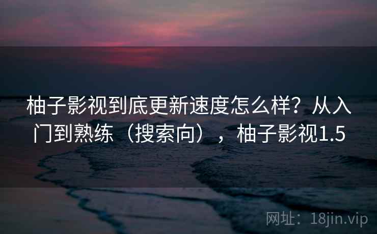 柚子影视到底更新速度怎么样?从入门到熟练(搜索向),柚子影视1.5 柚子影视到底更新速度怎么样?从入门到熟练(搜索向),柚子影视1.5