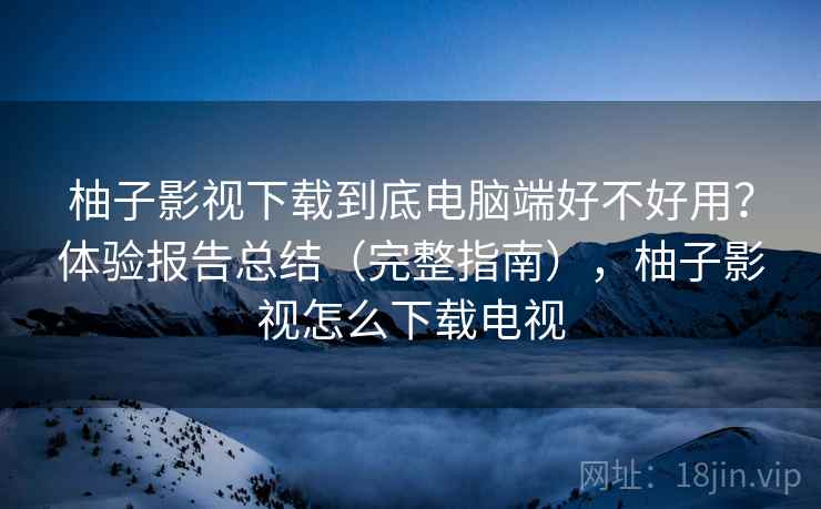 柚子影视下载到底电脑端好不好用?体验报告总结(完整指南),柚子影视怎么下载电视 柚子影视下载到底电脑端好不好用?体验报告总结(完整指南),柚子影视怎么下载电视
