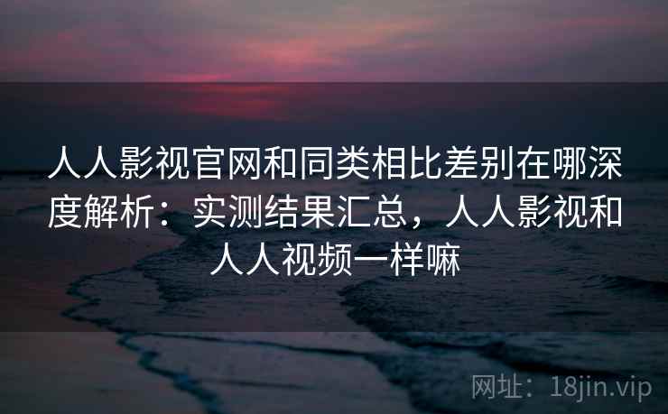 人人影视官网和同类相比差别在哪深度解析:实测结果汇总,人人影视和人人视频一样嘛 人人影视官网和同类相比差别在哪深度解析:实测结果汇总,人人影视和人人视频一样嘛