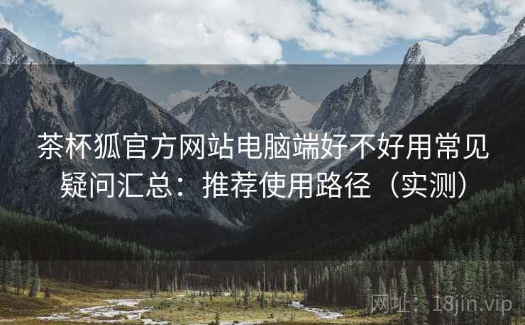 茶杯狐官方网站电脑端好不好用常见疑问汇总:推荐使用路径(实测) 茶杯狐官方网站电脑端好不好用常见疑问汇总:推荐使用路径(实测)