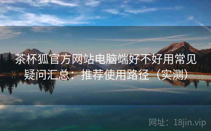 茶杯狐官方网站电脑端好不好用常见疑问汇总:推荐使用路径(实测) 茶杯狐官方网站电脑端好不好用常见疑问汇总:推荐使用路径(实测)