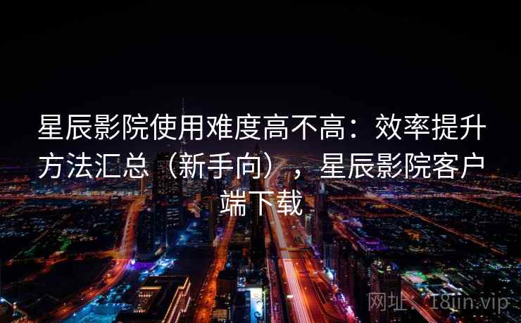 星辰影院使用难度高不高:效率提升方法汇总(新手向),星辰影院客户端下载 星辰影院使用难度高不高:效率提升方法汇总(新手向),星辰影院客户端下载