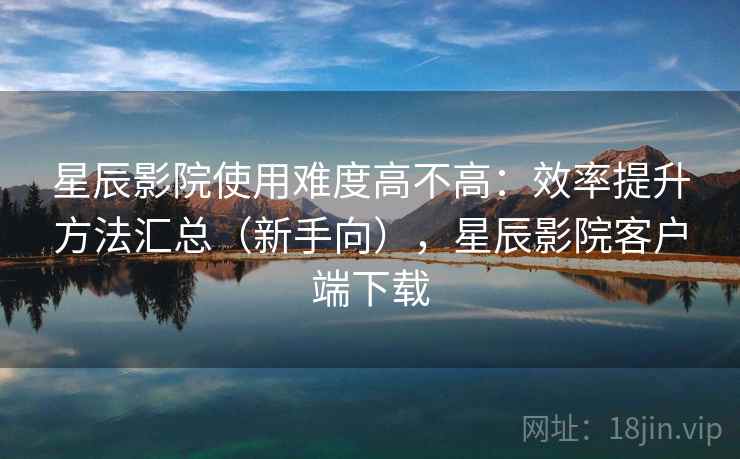 星辰影院使用难度高不高:效率提升方法汇总(新手向),星辰影院客户端下载 星辰影院使用难度高不高:效率提升方法汇总(新手向),星辰影院客户端下载