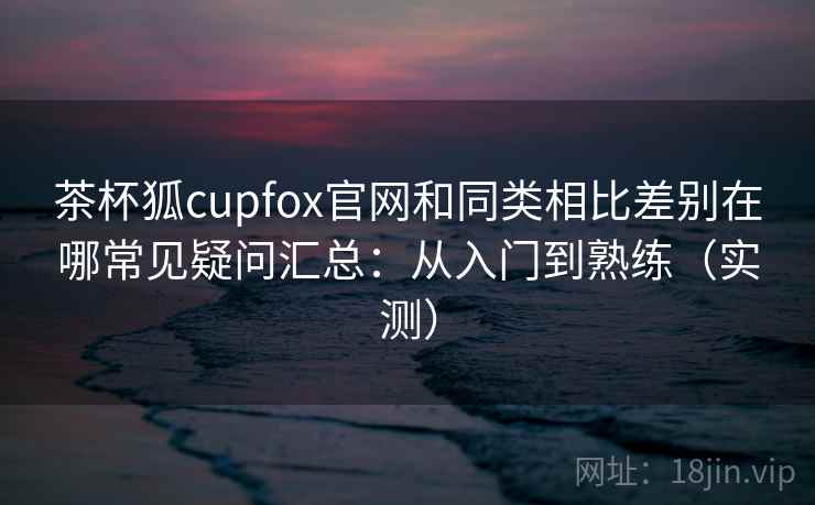 茶杯狐cupfox官网和同类相比差别在哪常见疑问汇总:从入门到熟练(实测) 茶杯狐cupfox官网和同类相比差别在哪常见疑问汇总:从入门到熟练(实测)