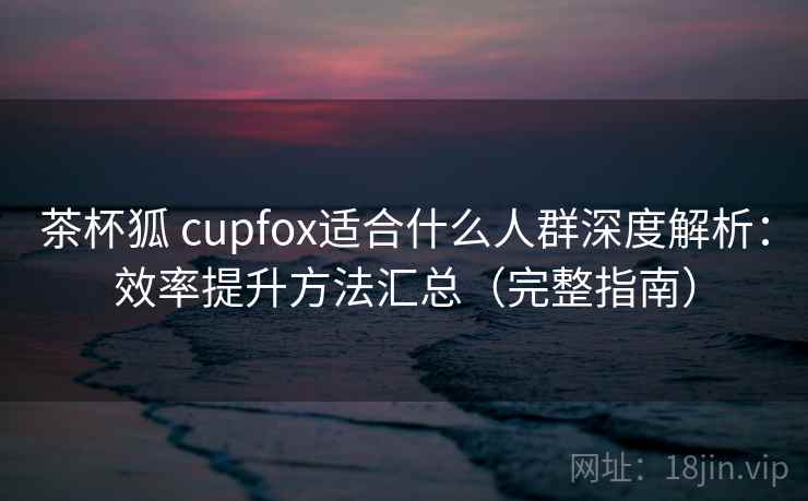 茶杯狐 cupfox适合什么人群深度解析:效率提升方法汇总(完整指南) 茶杯狐 cupfox适合什么人群深度解析:效率提升方法汇总(完整指南)