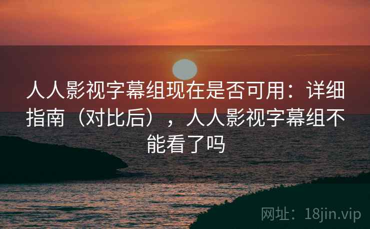 人人影视字幕组现在是否可用:详细指南(对比后),人人影视字幕组不能看了吗 人人影视字幕组现在是否可用:详细指南(对比后),人人影视字幕组不能看了吗