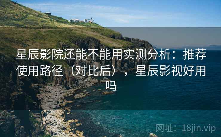 星辰影院还能不能用实测分析:推荐使用路径(对比后),星辰影视好用吗 星辰影院还能不能用实测分析:推荐使用路径(对比后),星辰影视好用吗