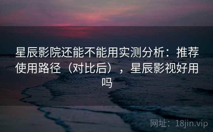 星辰影院还能不能用实测分析:推荐使用路径(对比后),星辰影视好用吗 星辰影院还能不能用实测分析:推荐使用路径(对比后),星辰影视好用吗