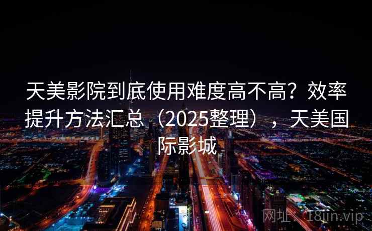 天美影院到底使用难度高不高?效率提升方法汇总(2025整理),天美国际影城 天美影院到底使用难度高不高?效率提升方法汇总(2025整理),天美国际影城