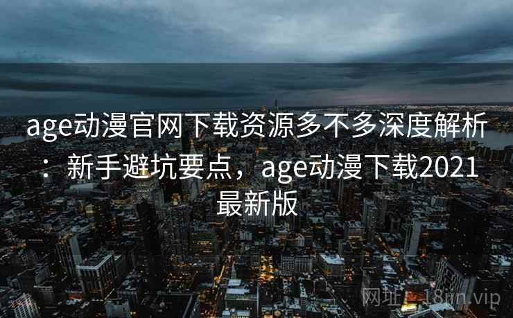 age动漫官网下载资源多不多深度解析:新手避坑要点,age动漫下载2021最新版 age动漫官网下载资源多不多深度解析:新手避坑要点,age动漫下载2021最新版