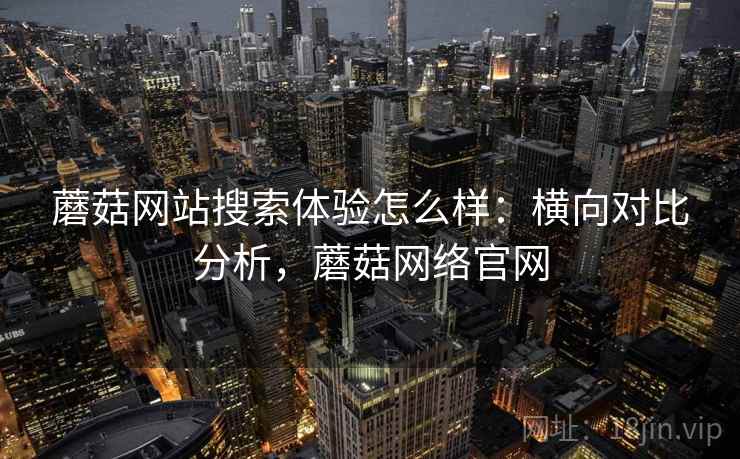 蘑菇网站搜索体验怎么样:横向对比分析,蘑菇网络官网 蘑菇网站搜索体验怎么样:横向对比分析,蘑菇网络官网
