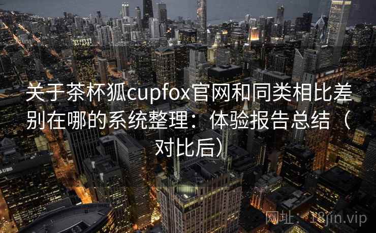 关于茶杯狐cupfox官网和同类相比差别在哪的系统整理:体验报告总结(对比后) 关于茶杯狐cupfox官网和同类相比差别在哪的系统整理:体验报告总结(对比后)