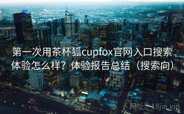 第一次用茶杯狐cupfox官网入口搜索体验怎么样?体验报告总结(搜索向) 第一次用茶杯狐cupfox官网入口搜索体验怎么样?体验报告总结(搜索向)