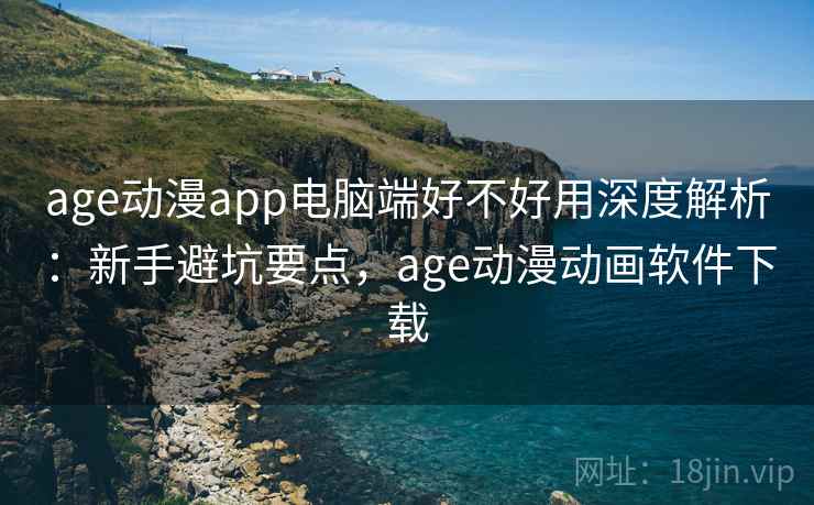age动漫app电脑端好不好用深度解析:新手避坑要点,age动漫动画软件下载 age动漫app电脑端好不好用深度解析:新手避坑要点,age动漫动画软件下载