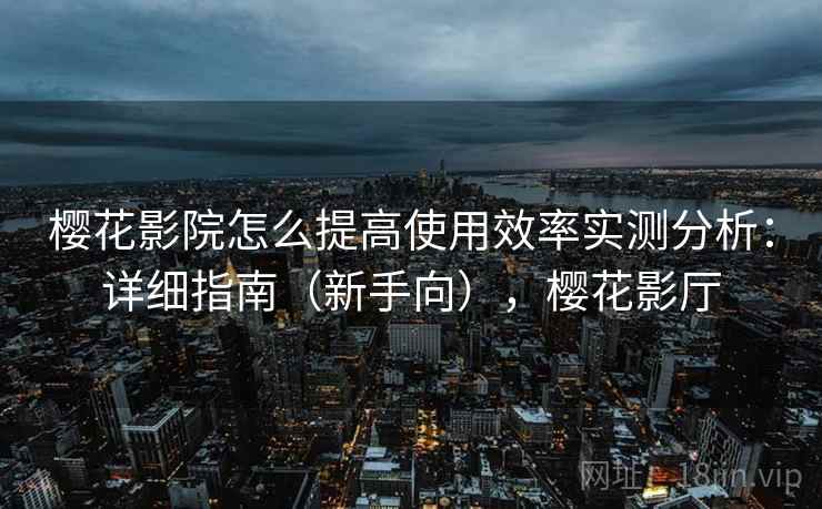樱花影院怎么提高使用效率实测分析:详细指南(新手向),樱花影厅 樱花影院怎么提高使用效率实测分析:详细指南(新手向),樱花影厅