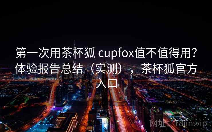 第一次用茶杯狐 cupfox值不值得用?体验报告总结(实测),茶杯狐官方入口 第一次用茶杯狐 cupfox值不值得用?体验报告总结(实测),茶杯狐官方入口