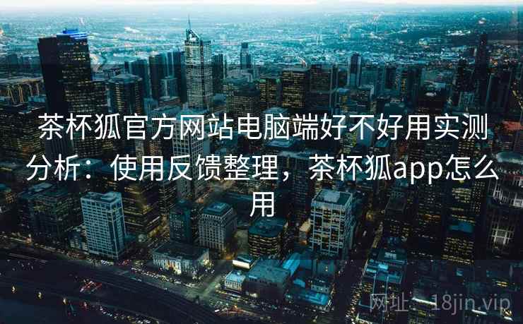 茶杯狐官方网站电脑端好不好用实测分析:使用反馈整理,茶杯狐app怎么用 茶杯狐官方网站电脑端好不好用实测分析:使用反馈整理,茶杯狐app怎么用