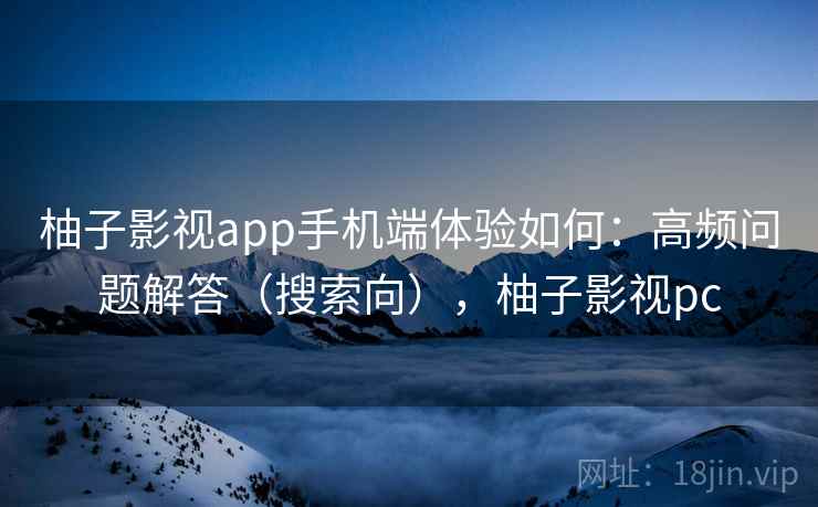 柚子影视app手机端体验如何:高频问题解答(搜索向),柚子影视pc 柚子影视app手机端体验如何:高频问题解答(搜索向),柚子影视pc