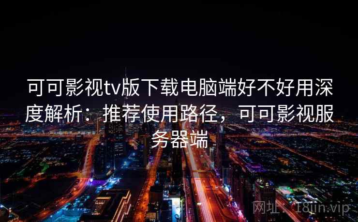 可可影视tv版下载电脑端好不好用深度解析:推荐使用路径,可可影视服务器端 可可影视tv版下载电脑端好不好用深度解析:推荐使用路径,可可影视服务器端