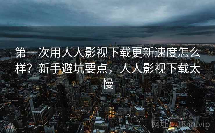 第一次用人人影视下载更新速度怎么样?新手避坑要点,人人影视下载太慢 第一次用人人影视下载更新速度怎么样?新手避坑要点,人人影视下载太慢