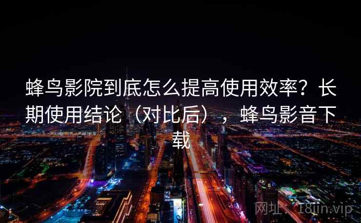 蜂鸟影院到底怎么提高使用效率？长期使用结论（对比后），蜂鸟影音下载