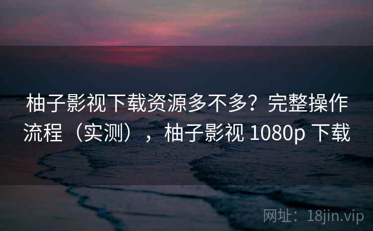 柚子影视下载资源多不多?完整操作流程(实测),柚子影视 1080p 下载 柚子影视下载资源多不多?完整操作流程(实测),柚子影视 1080p 下载