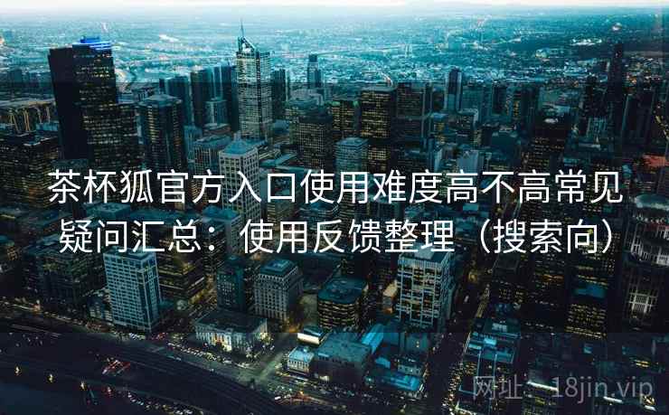 茶杯狐官方入口使用难度高不高常见疑问汇总:使用反馈整理(搜索向) 茶杯狐官方入口使用难度高不高常见疑问汇总:使用反馈整理(搜索向)