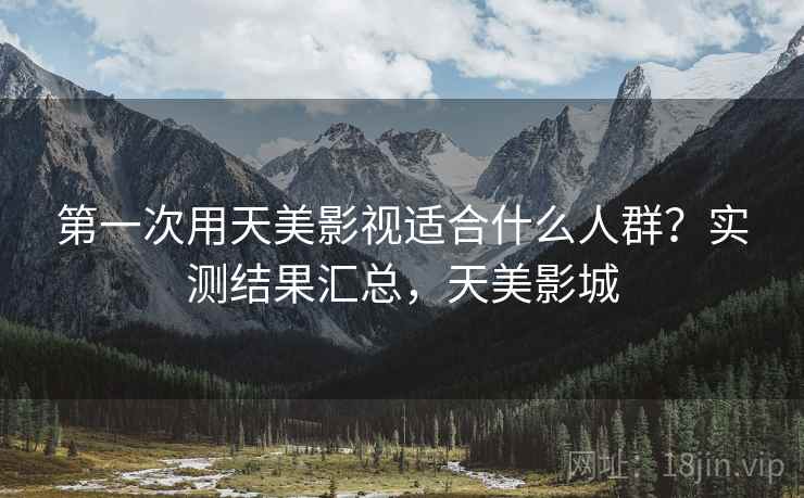 第一次用天美影视适合什么人群?实测结果汇总,天美影城 第一次用天美影视适合什么人群?实测结果汇总,天美影城