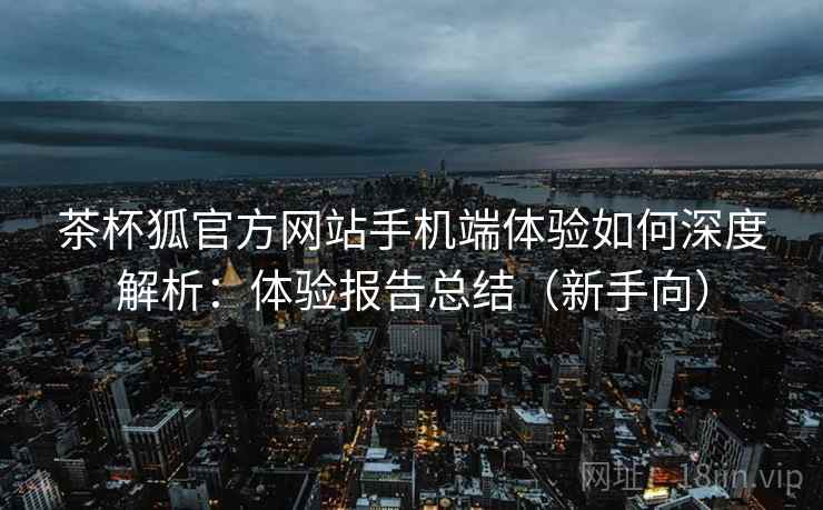 茶杯狐官方网站手机端体验如何深度解析:体验报告总结(新手向) 茶杯狐官方网站手机端体验如何深度解析:体验报告总结(新手向)